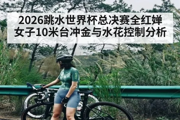 2026跳水世界杯总决赛全红婵女子10米台冲金与水花控制分析 - hth