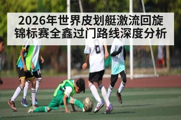 2026年世界皮划艇激流回旋锦标赛全鑫过门路线深度分析