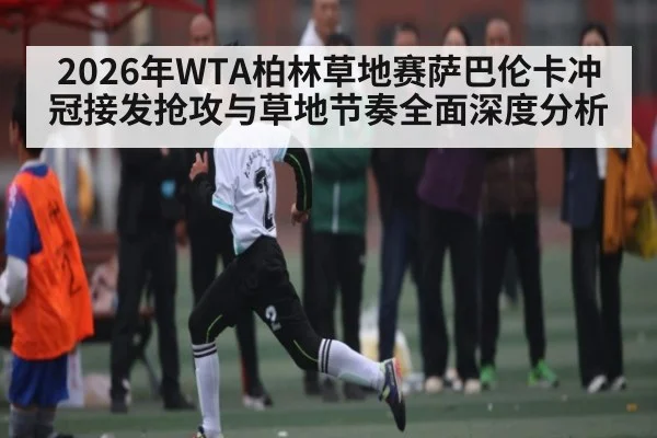 2026年WTA柏林草地赛萨巴伦卡冲冠接发抢攻与草地节奏全面深度分析